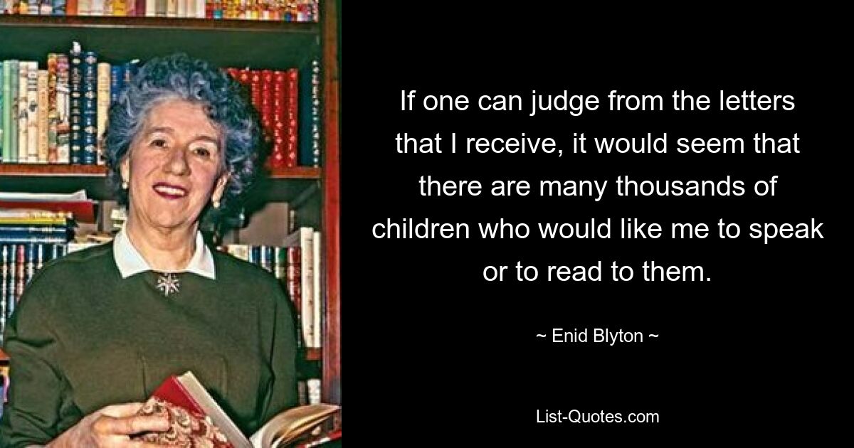 If one can judge from the letters that I receive, it would seem that there are many thousands of children who would like me to speak or to read to them. — © Enid Blyton