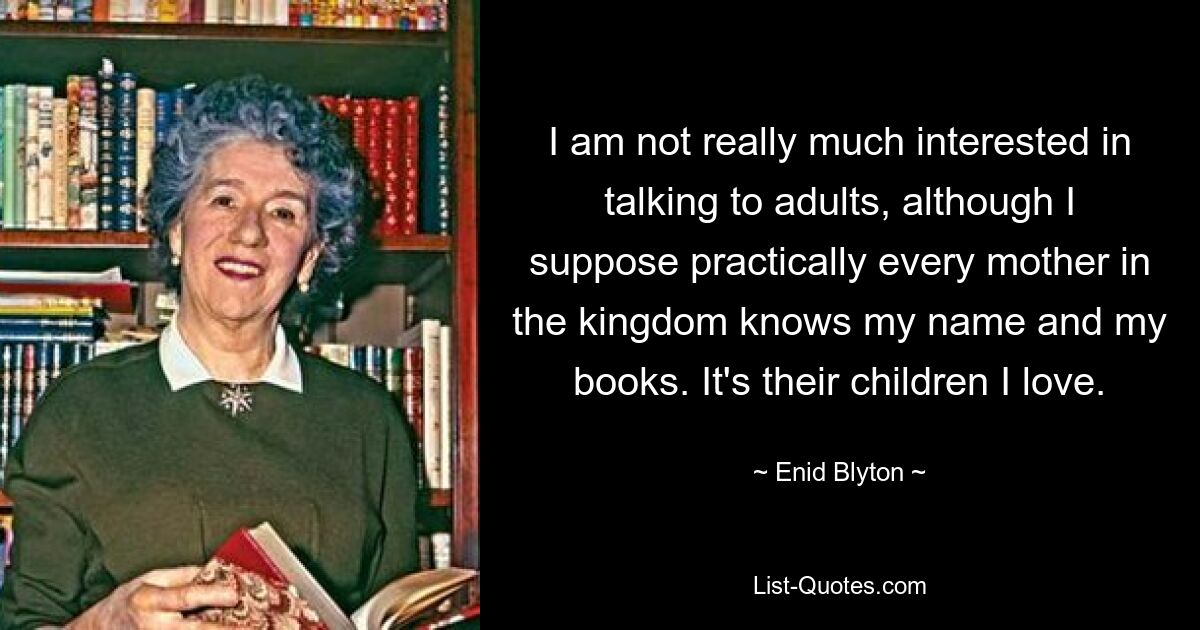 I am not really much interested in talking to adults, although I suppose practically every mother in the kingdom knows my name and my books. It's their children I love. — © Enid Blyton