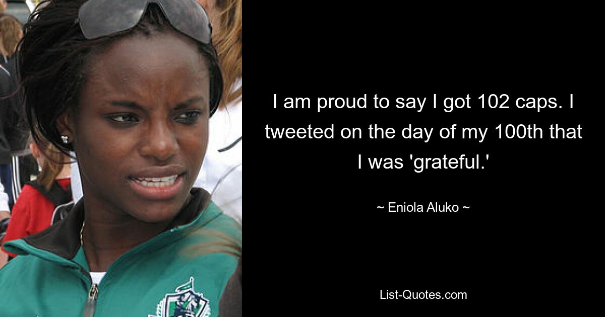 I am proud to say I got 102 caps. I tweeted on the day of my 100th that I was 'grateful.' — © Eniola Aluko