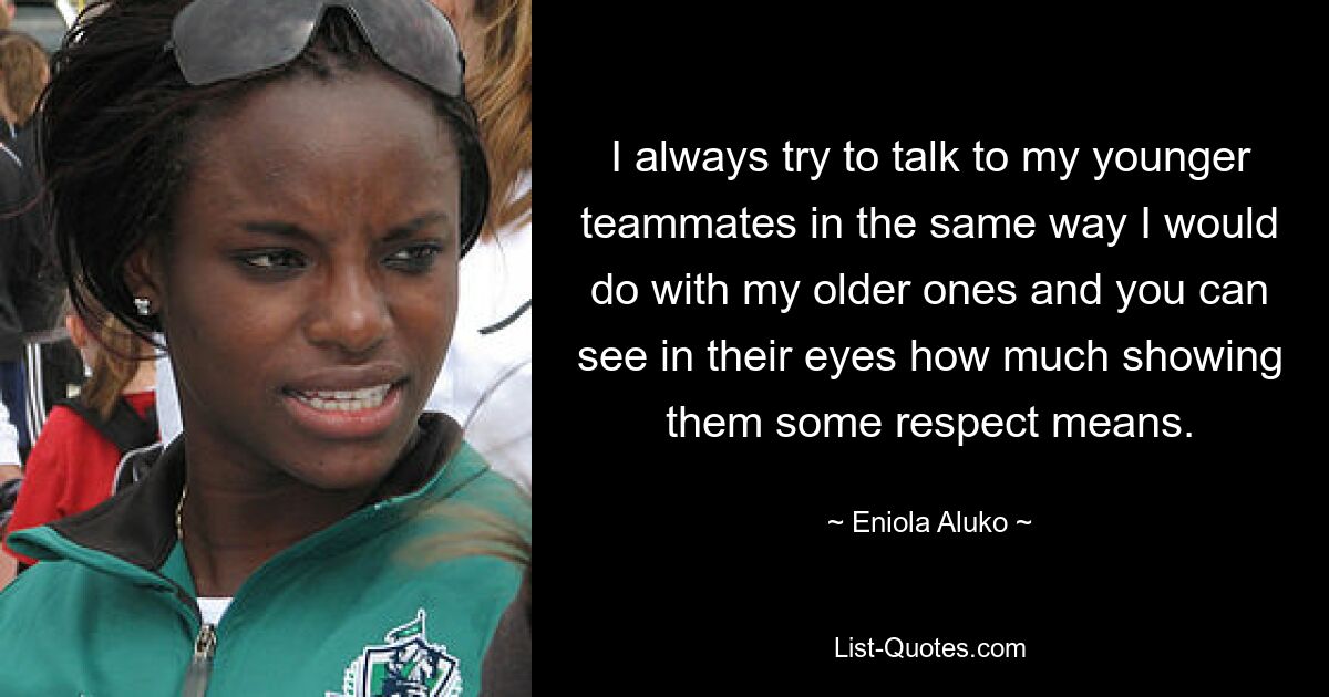 I always try to talk to my younger teammates in the same way I would do with my older ones and you can see in their eyes how much showing them some respect means. — © Eniola Aluko