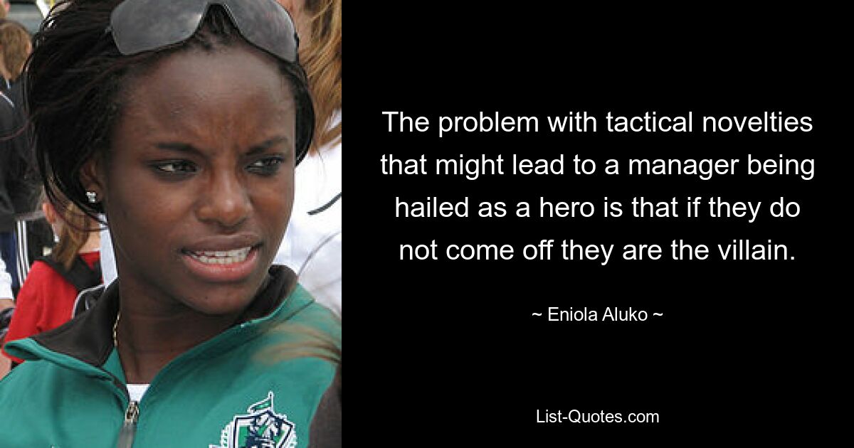 The problem with tactical novelties that might lead to a manager being hailed as a hero is that if they do not come off they are the villain. — © Eniola Aluko