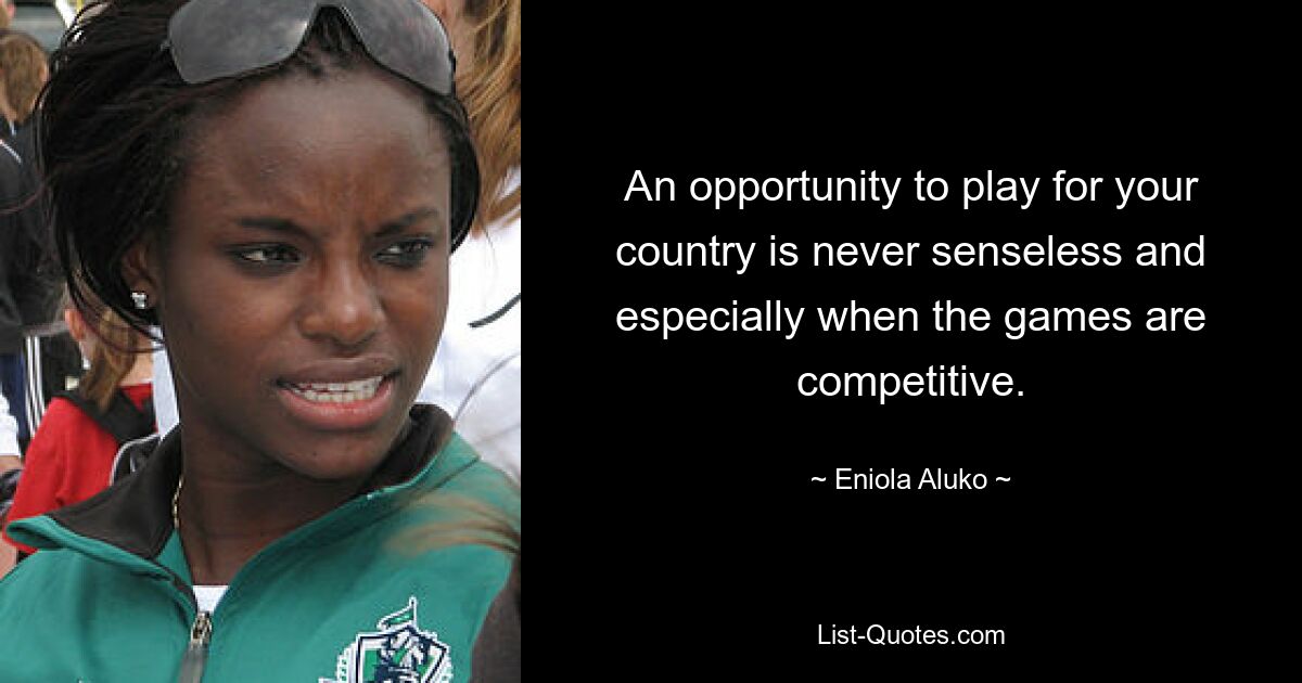 An opportunity to play for your country is never senseless and especially when the games are competitive. — © Eniola Aluko