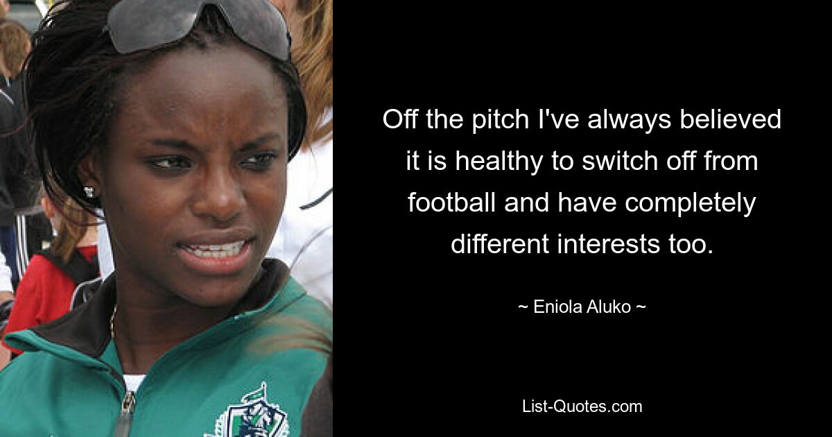 Off the pitch I've always believed it is healthy to switch off from football and have completely different interests too. — © Eniola Aluko