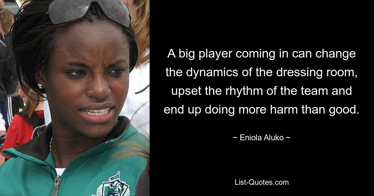 A big player coming in can change the dynamics of the dressing room, upset the rhythm of the team and end up doing more harm than good. — © Eniola Aluko