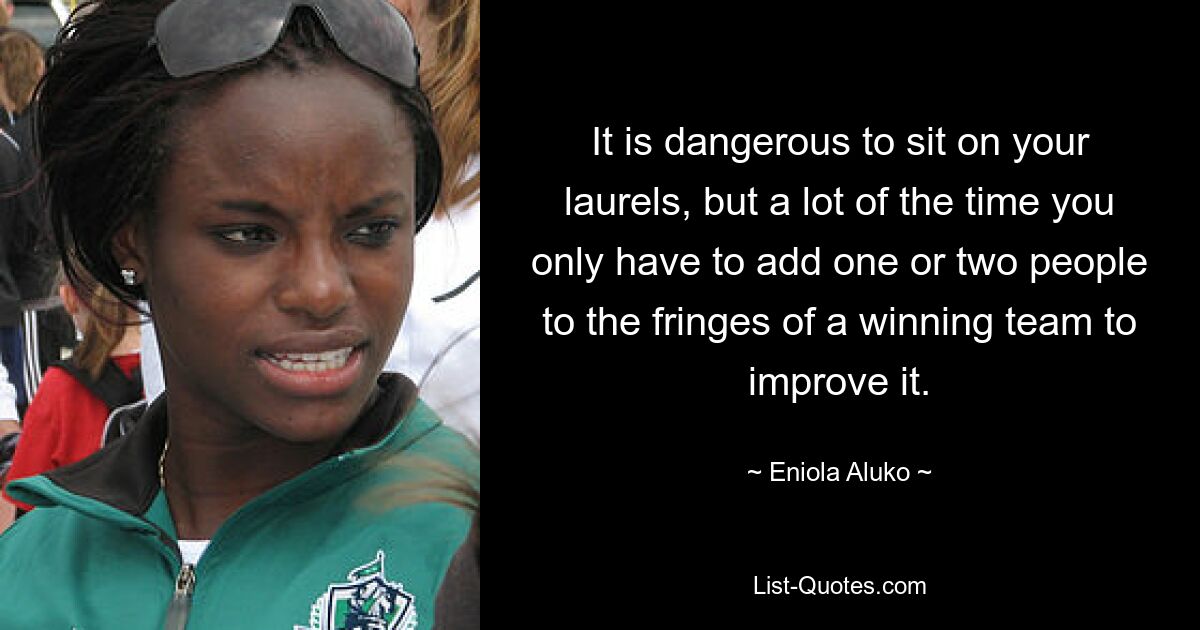 It is dangerous to sit on your laurels, but a lot of the time you only have to add one or two people to the fringes of a winning team to improve it. — © Eniola Aluko