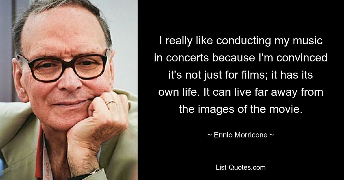 I really like conducting my music in concerts because I'm convinced it's not just for films; it has its own life. It can live far away from the images of the movie. — © Ennio Morricone