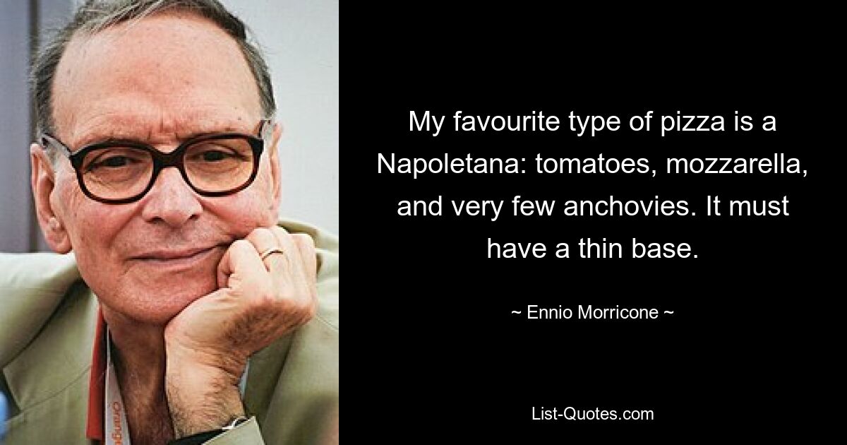 My favourite type of pizza is a Napoletana: tomatoes, mozzarella, and very few anchovies. It must have a thin base. — © Ennio Morricone