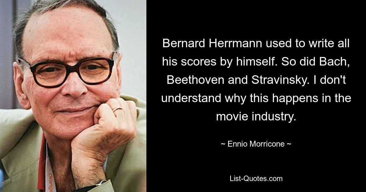 Bernard Herrmann used to write all his scores by himself. So did Bach, Beethoven and Stravinsky. I don't understand why this happens in the movie industry. — © Ennio Morricone