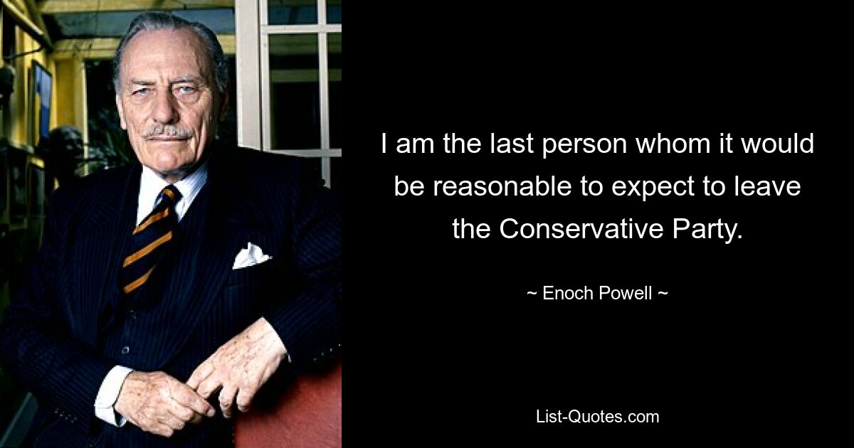 I am the last person whom it would be reasonable to expect to leave the Conservative Party. — © Enoch Powell