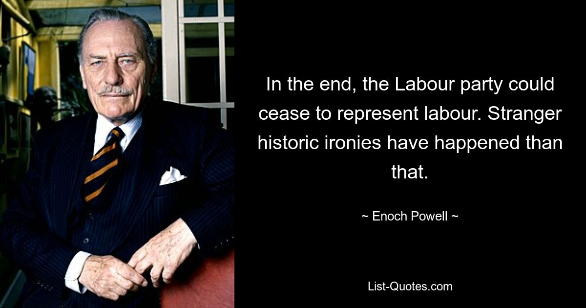 In the end, the Labour party could cease to represent labour. Stranger historic ironies have happened than that. — © Enoch Powell