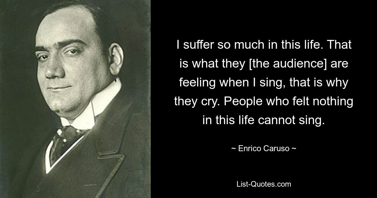 I suffer so much in this life. That is what they [the audience] are feeling when I sing, that is why they cry. People who felt nothing in this life cannot sing. — © Enrico Caruso