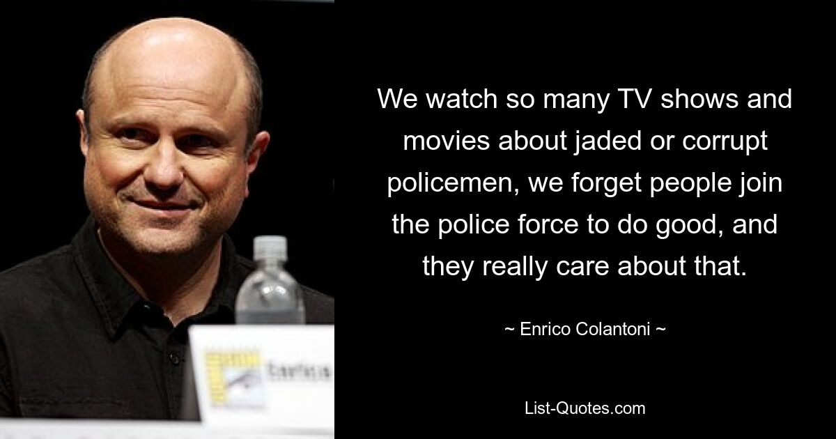 We watch so many TV shows and movies about jaded or corrupt policemen, we forget people join the police force to do good, and they really care about that. — © Enrico Colantoni