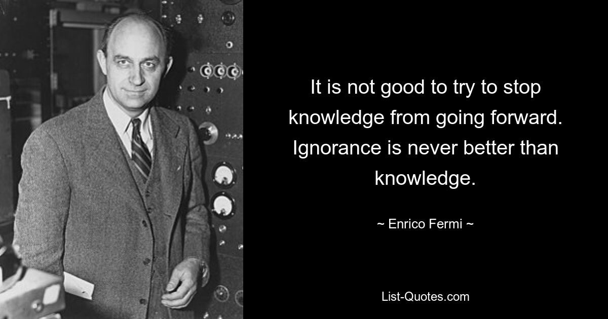 It is not good to try to stop knowledge from going forward. Ignorance is never better than knowledge. — © Enrico Fermi