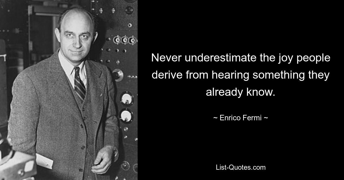 Never underestimate the joy people derive from hearing something they already know. — © Enrico Fermi