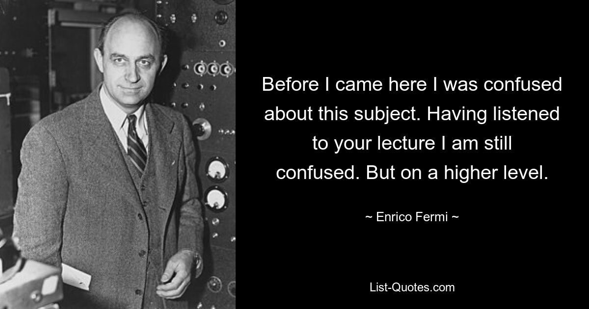 Before I came here I was confused about this subject. Having listened to your lecture I am still confused. But on a higher level. — © Enrico Fermi