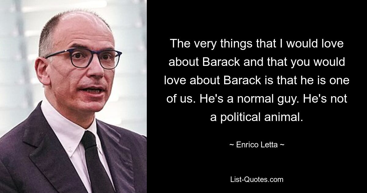 The very things that I would love about Barack and that you would love about Barack is that he is one of us. He's a normal guy. He's not a political animal. — © Enrico Letta