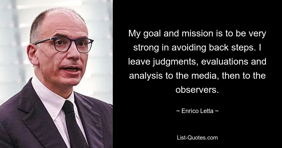 My goal and mission is to be very strong in avoiding back steps. I leave judgments, evaluations and analysis to the media, then to the observers. — © Enrico Letta