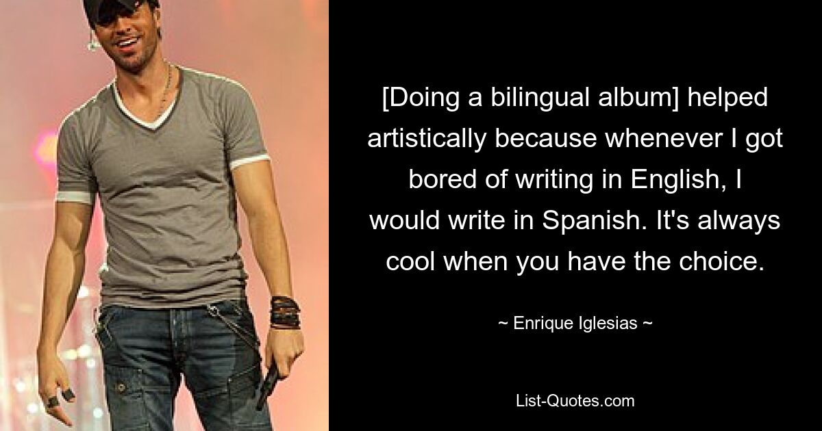 [Doing a bilingual album] helped artistically because whenever I got bored of writing in English, I would write in Spanish. It's always cool when you have the choice. — © Enrique Iglesias