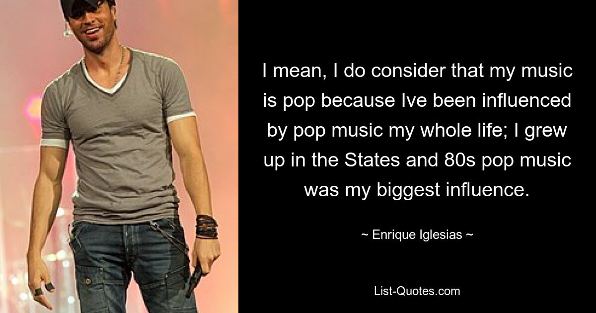 I mean, I do consider that my music is pop because Ive been influenced by pop music my whole life; I grew up in the States and 80s pop music was my biggest influence. — © Enrique Iglesias