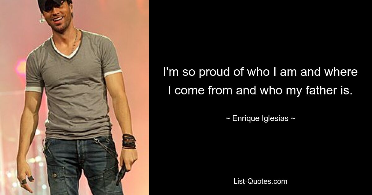 I'm so proud of who I am and where I come from and who my father is. — © Enrique Iglesias