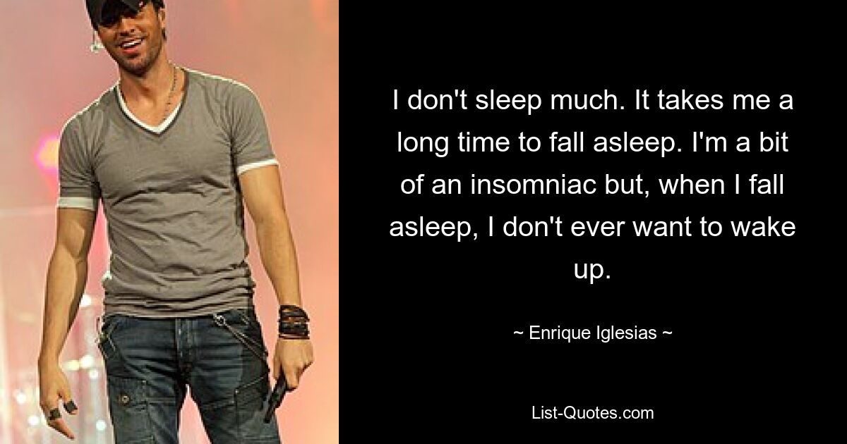 I don't sleep much. It takes me a long time to fall asleep. I'm a bit of an insomniac but, when I fall asleep, I don't ever want to wake up. — © Enrique Iglesias