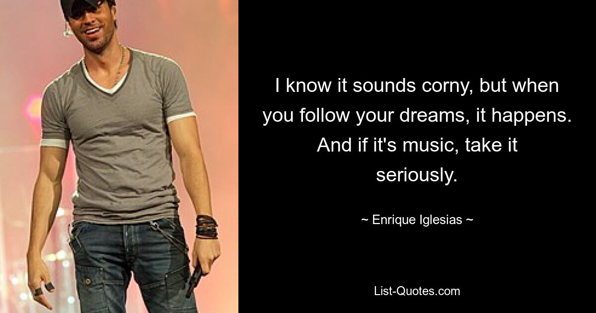 I know it sounds corny, but when you follow your dreams, it happens. And if it's music, take it seriously. — © Enrique Iglesias