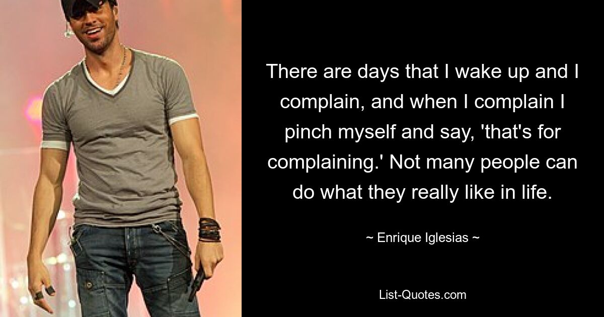 There are days that I wake up and I complain, and when I complain I pinch myself and say, 'that's for complaining.' Not many people can do what they really like in life. — © Enrique Iglesias