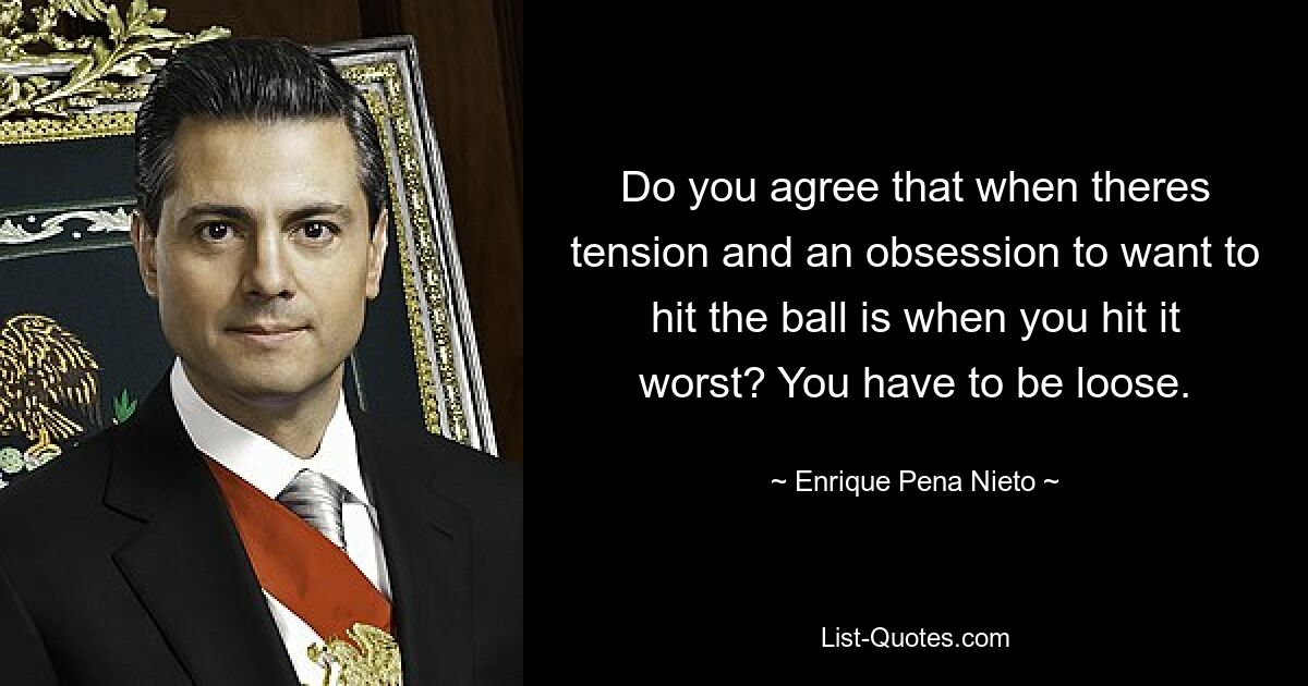 Do you agree that when theres tension and an obsession to want to hit the ball is when you hit it worst? You have to be loose. — © Enrique Pena Nieto