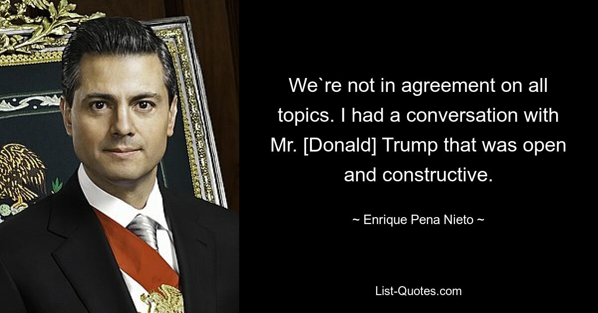 We`re not in agreement on all topics. I had a conversation with Mr. [Donald] Trump that was open and constructive. — © Enrique Pena Nieto