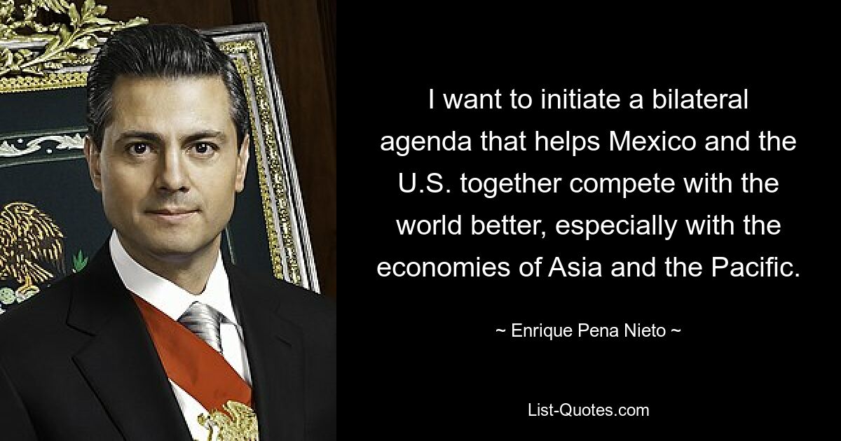 I want to initiate a bilateral agenda that helps Mexico and the U.S. together compete with the world better, especially with the economies of Asia and the Pacific. — © Enrique Pena Nieto