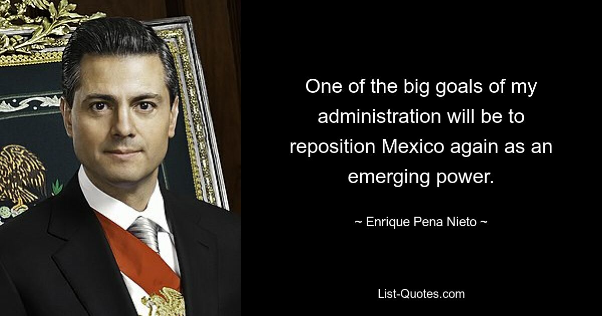 One of the big goals of my administration will be to reposition Mexico again as an emerging power. — © Enrique Pena Nieto