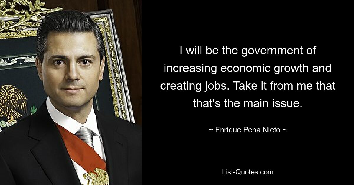 I will be the government of increasing economic growth and creating jobs. Take it from me that that's the main issue. — © Enrique Pena Nieto