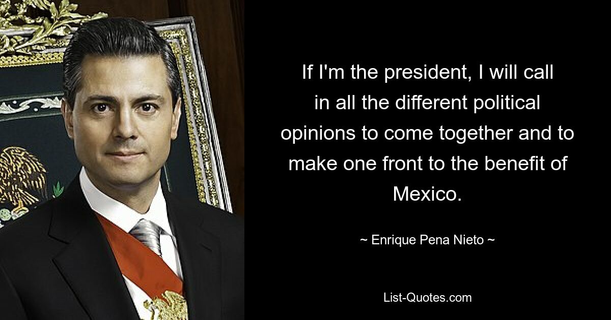 If I'm the president, I will call in all the different political opinions to come together and to make one front to the benefit of Mexico. — © Enrique Pena Nieto