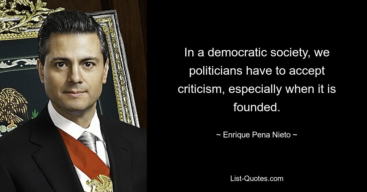 In a democratic society, we politicians have to accept criticism, especially when it is founded. — © Enrique Pena Nieto