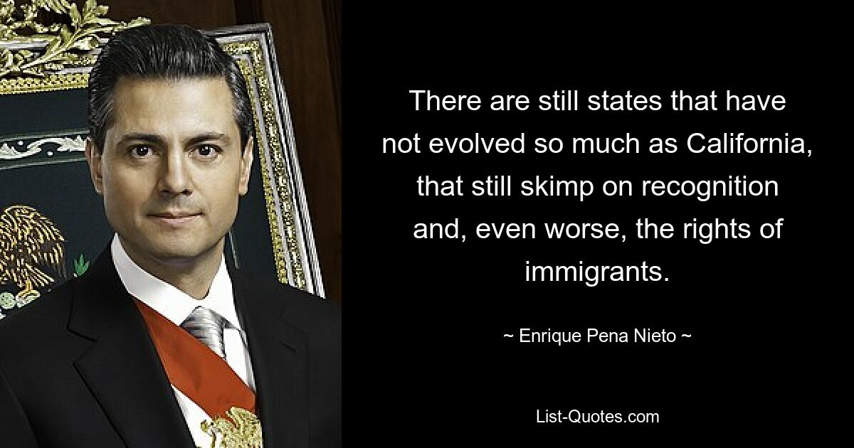 There are still states that have not evolved so much as California, that still skimp on recognition and, even worse, the rights of immigrants. — © Enrique Pena Nieto