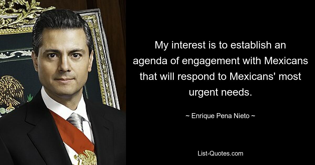 My interest is to establish an agenda of engagement with Mexicans that will respond to Mexicans' most urgent needs. — © Enrique Pena Nieto