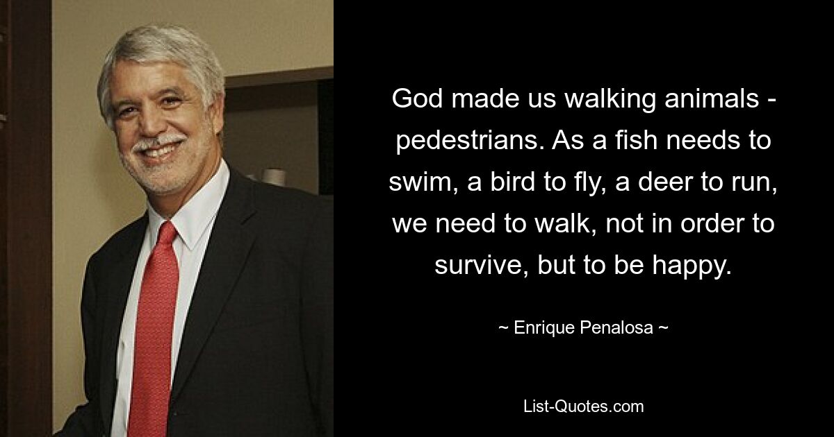 God made us walking animals - pedestrians. As a fish needs to swim, a bird to fly, a deer to run, we need to walk, not in order to survive, but to be happy. — © Enrique Penalosa