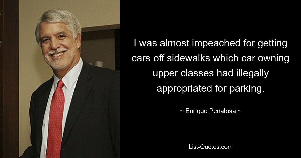 I was almost impeached for getting cars off sidewalks which car owning upper classes had illegally appropriated for parking. — © Enrique Penalosa