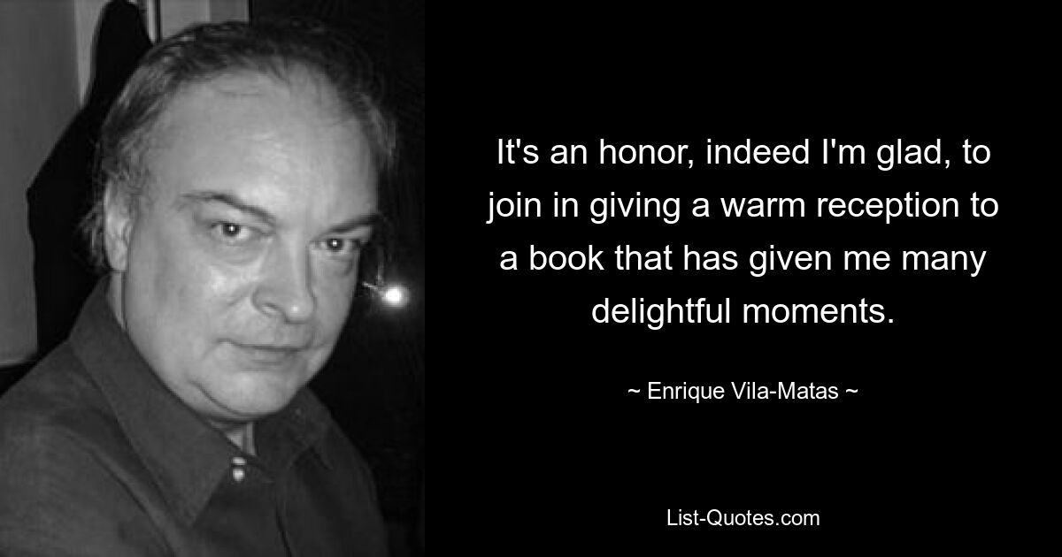 It's an honor, indeed I'm glad, to join in giving a warm reception to a book that has given me many delightful moments. — © Enrique Vila-Matas