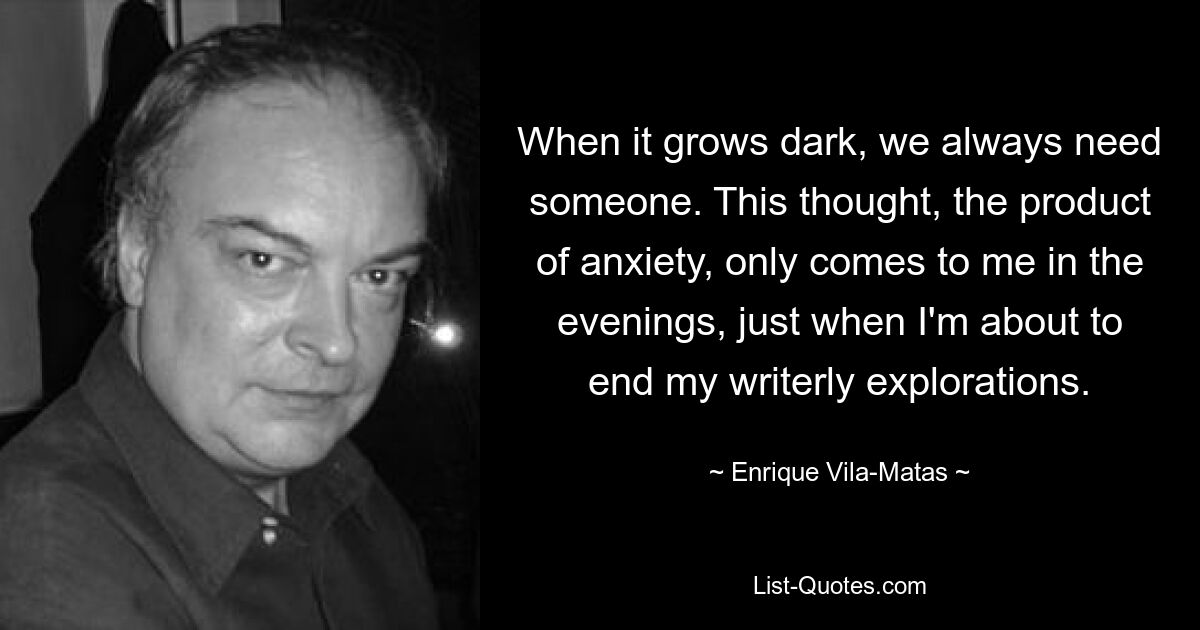 When it grows dark, we always need someone. This thought, the product of anxiety, only comes to me in the evenings, just when I'm about to end my writerly explorations. — © Enrique Vila-Matas