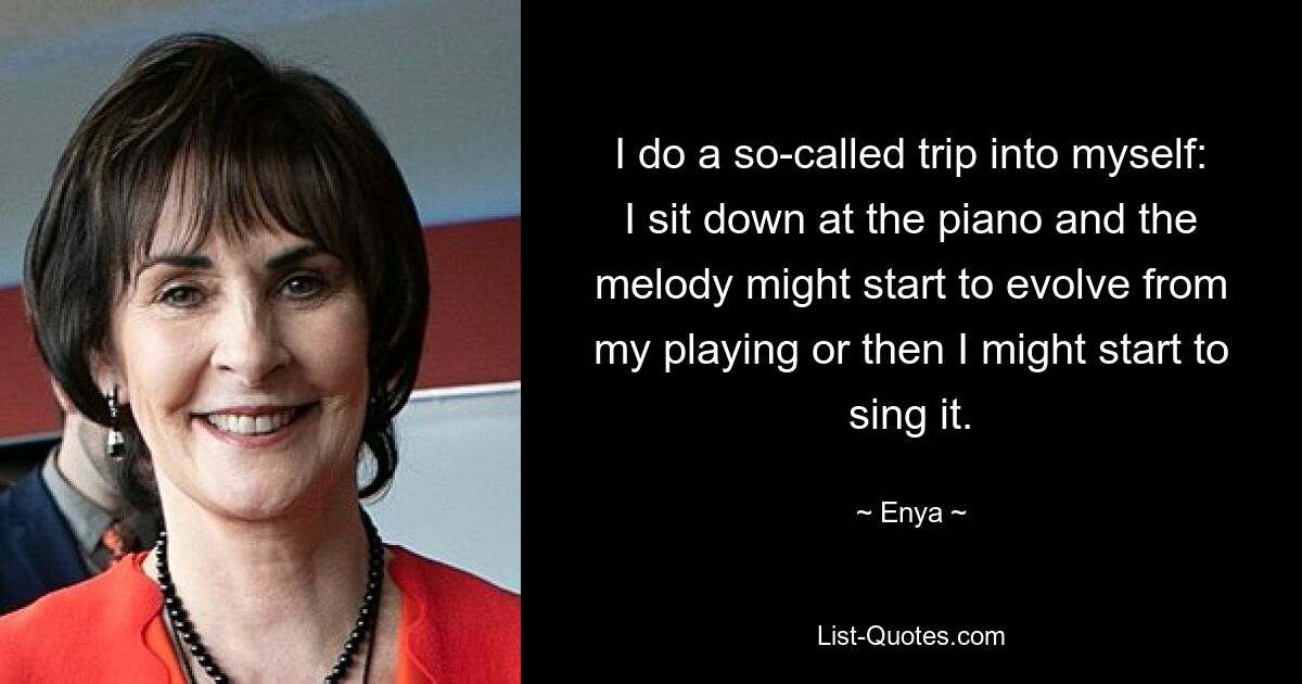 I do a so-called trip into myself: I sit down at the piano and the melody might start to evolve from my playing or then I might start to sing it. — © Enya