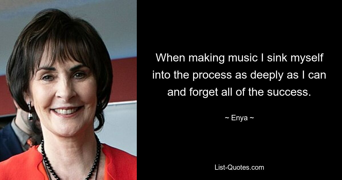 When making music I sink myself into the process as deeply as I can and forget all of the success. — © Enya