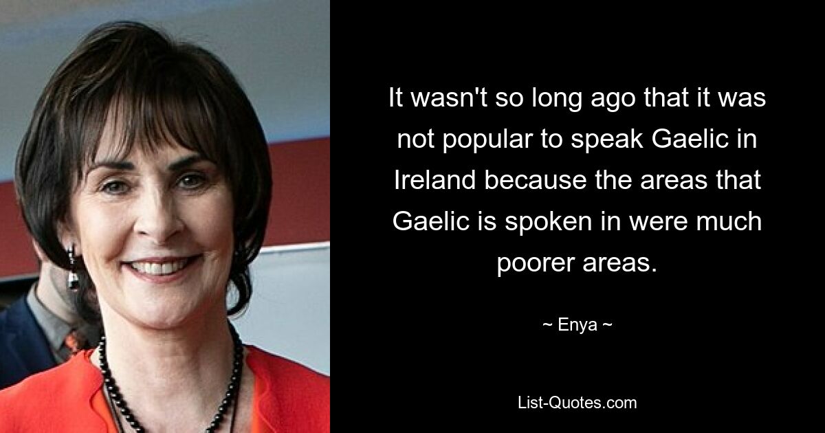 It wasn't so long ago that it was not popular to speak Gaelic in Ireland because the areas that Gaelic is spoken in were much poorer areas. — © Enya