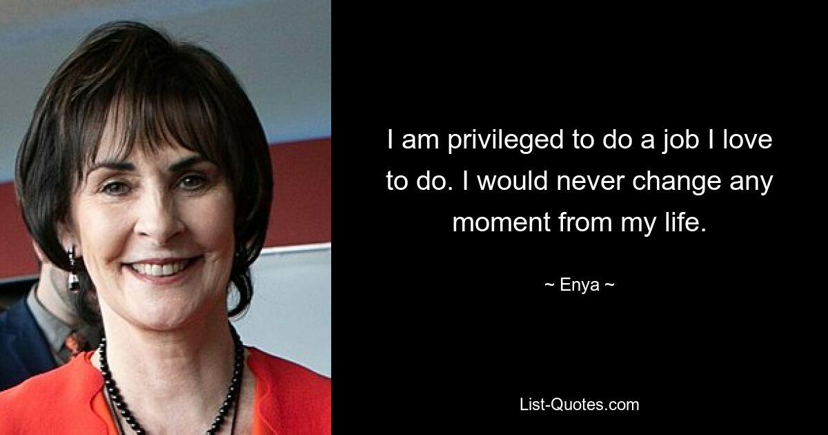 I am privileged to do a job I love to do. I would never change any moment from my life. — © Enya