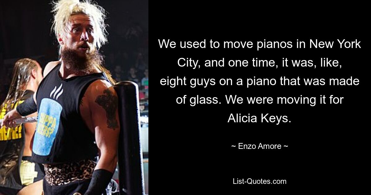 We used to move pianos in New York City, and one time, it was, like, eight guys on a piano that was made of glass. We were moving it for Alicia Keys. — © Enzo Amore