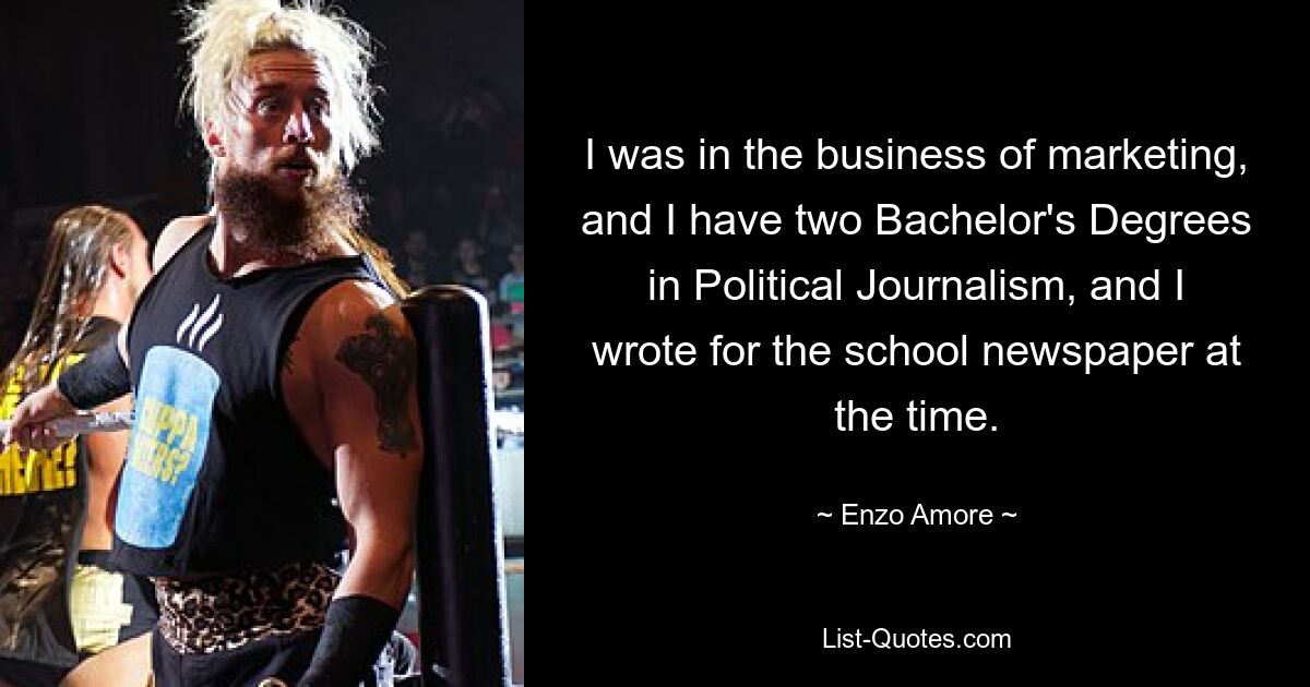 I was in the business of marketing, and I have two Bachelor's Degrees in Political Journalism, and I wrote for the school newspaper at the time. — © Enzo Amore