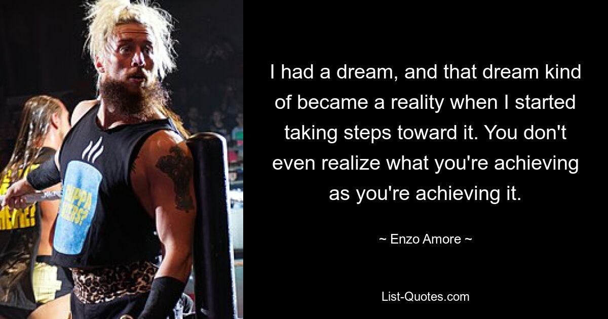 I had a dream, and that dream kind of became a reality when I started taking steps toward it. You don't even realize what you're achieving as you're achieving it. — © Enzo Amore