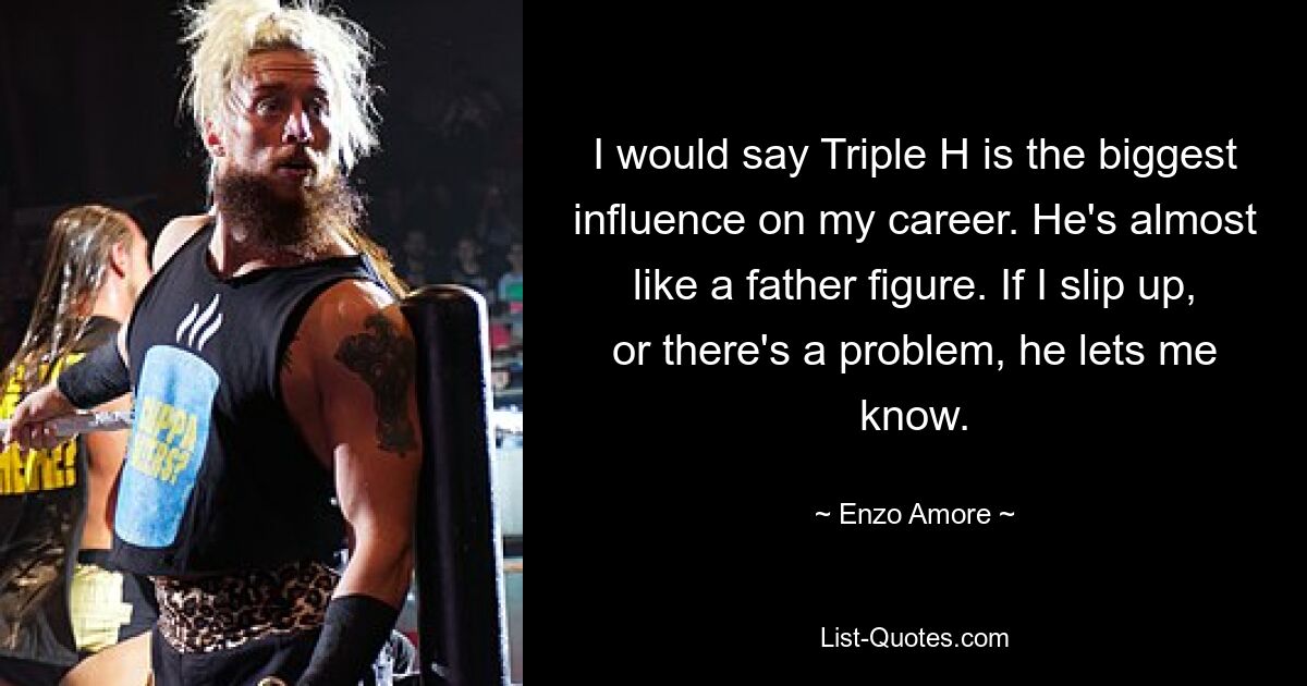 I would say Triple H is the biggest influence on my career. He's almost like a father figure. If I slip up, or there's a problem, he lets me know. — © Enzo Amore