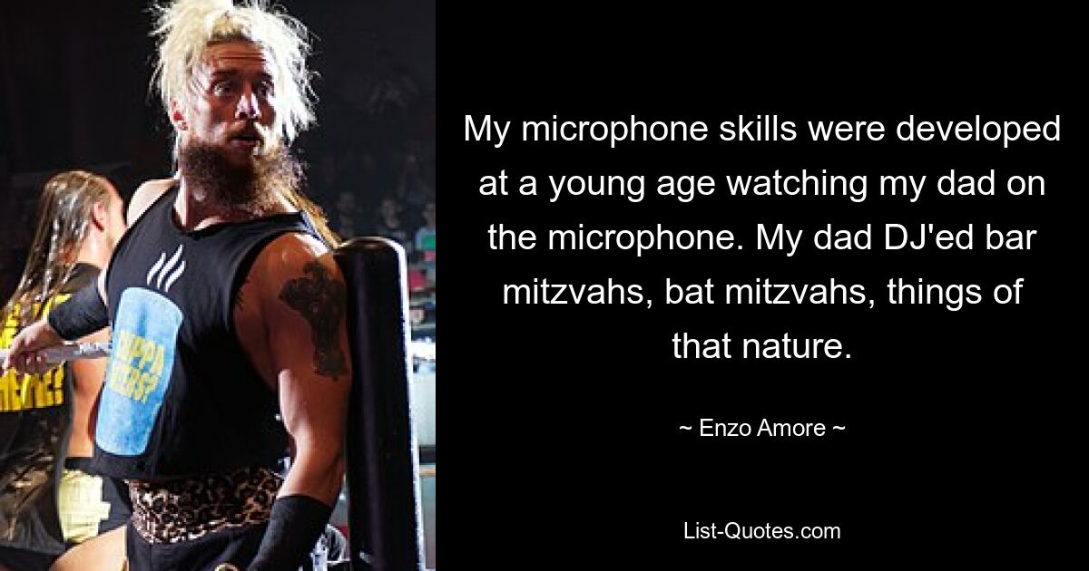 My microphone skills were developed at a young age watching my dad on the microphone. My dad DJ'ed bar mitzvahs, bat mitzvahs, things of that nature. — © Enzo Amore