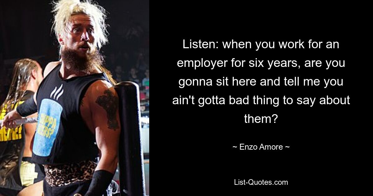 Listen: when you work for an employer for six years, are you gonna sit here and tell me you ain't gotta bad thing to say about them? — © Enzo Amore